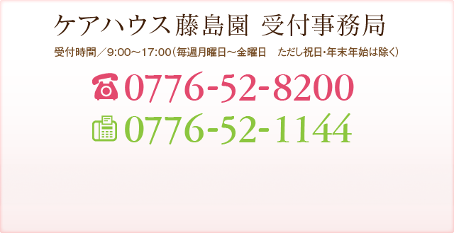 ケアハウス藤島園 受付事務局 受付時間／9:00～17:00（年中無休 但し年末年始を除く） TEL:0776-52-8200 FAX:0776-52-1144