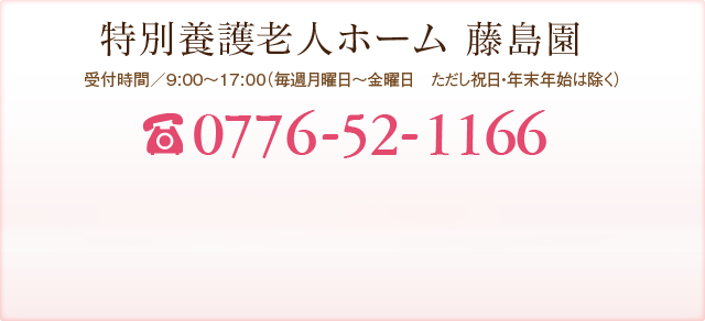 特別養護老人ホーム 藤島園 受付時間／9:00～17:00（年中無休） TEL:0776-52-0808